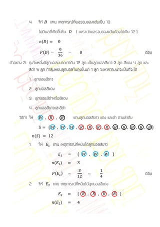 4.      ให้           แทน เหตุการณ์ที่ผลรวมของแต้มเป็น 13
                    ไม่มีผลที่เกิดขึ้นใน         ( เพราะว่าผลรวมของแต้มต้องไม่เกิน 12 )
                        ( )

                          ( )                                                             ตอบ
ตัวอย่าง 3 ถุงใบหนึ่งมีลูกบอลขนาดเท่ากัน 12 ลูก เป็นลูกบอลสีขาว 3 ลูก สีแดง 4 ลูก และ
           สีดา 5 ลูก ถ้าสุ่มหยิบลูกบอลในถุงขึ้นมา 1 ลูก จงหาความน่าจะเป็นที่จะได้
            1. ลูกบอลสีขาว
            2. ลูกบอลสีแดง
            3. ลูกบอลสีดาหรือสีแดง
            4. ลูกบอลสีขาวและสีดา
     วิธีทา ให้                                แทนลูกบอลสีขาว แดง และดา ตามลาดับ
                              *                                                                 +

                  ( )
            1.      ให้            แทน เหตุการณ์ที่หยิบได้ลูกบอลสีขาว
                                                  *                     +

                                    (   )

                                    (   )                                                 ตอบ
            2.      ให้            แทน เหตุการณ์ที่หยิบได้ลูกบอลสีแดง
                                                  *                         +

                                    (   )
 