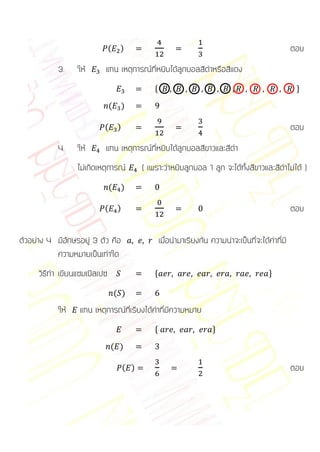 (    )                                                                  ตอบ
            3.    ให้      แทน เหตุการณ์ที่หยิบได้ลูกบอลสีดาหรือสีแดง
                                                  *                                                     +

                               (    )

                           (        )                                                                  ตอบ
            4.    ให้      แทน เหตุการณ์ที่หยิบได้ลูกบอลสีขาวและสีดา
                  ไม่เกิดเหตุการณ์            ( เพราะว่าหยิบลูกบอล 1 ลูก จะได้ทั้งสีขาวและสีดาไม่ได้ )
                               (    )

                           (        )                                                                  ตอบ

ตัวอย่าง 4 มีอักษรอยู่ 3 ตัว คือ                      เมื่อนามาเรียงกัน ความน่าจะเป็นที่จะได้คาที่มี
           ความหมายเป็นเท่าใด
      วิธีทา เขียนแซมเปิลเปซ                      *                                          +

                                   ( )
            ให้    แทน เหตุการณ์ที่เรียงได้คาที่มีความหมาย
                                                  *                      +

                               ( )

                                        ( )                                                            ตอบ
 