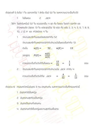 ตัวอย่างที่ 5 ดึงไพ่ 1 ใบ ออกจากไพ่ 1 สารับ ซึ่งมี 52 ใบ จงหาความน่าจะเป็นที่จะได้
            1.     ไพ่โพแดง             2.   Jack
      วิธีทา ไพ่สารับหนึ่งมี 52 ใบ แบ่งออกเป็น 4 ชุด คือ โพแดง โพดดา ดอกจิก และ
             ข้าวหลามตัด มีชุดละ 13 ใบ แต่ละชุดมีไพ่ 13 ชนิด คือ แต้ม 2, 3, 4, 5, 6, 7, 8, 9,
             10, J, Q, K และ A มีชนิดละ 4 ใบ
            1.     จานวนสมาชิกในแซมเปิลสเปซเท่ากับ 52
                   จานวนสมาชิกในเหตุการณ์เท่ากับจานวนไพ่โพแดงซึ่งเท่ากับ 13
                   ดังนั้น       ( )                      ( )

                                              ( )
                   จากสูตร        ( )
                                              ( )

                   ความน่าจะเป็นที่จะดึงได้ไพ่โพแดง                                    ตอบ
            2.     จานวนสมาชิกในเหตุการณ์เท่ากับจานวนไพ่ Jack เท่ากับ 4

                   ความน่าจะเป็นที่จะดึงได้ไพ่ Jack                                    ตอบ


ตัวอย่าง 6 ครอบครัวหนึ่งมีบุตร 3 คน อายุต่างกัน จงหาความน่าจะเป็นที่ครอบครัวนี้
            1. มีบุตรหัวปีเป็นหญิง
            2. มีบุตรคนสุดท้องเป็นหญิง
            3. มีบุตรเป็นชายทั้งสามคน
            4. มีบุตรคนหัวปีเป็นหญิงและคนสุดท้องเป็นชาย
 