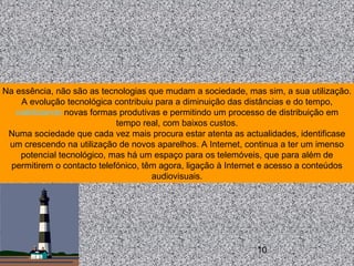 10
Na essência, não são as tecnologias que mudam a sociedade, mas sim, a sua utilização.
A evolução tecnológica contribuiu para a diminuição das distâncias e do tempo,
viabilizando novas formas produtivas e permitindo um processo de distribuição em
tempo real, com baixos custos.
Numa sociedade que cada vez mais procura estar atenta as actualidades, identificase
um crescendo na utilização de novos aparelhos. A Internet, continua a ter um imenso
potencial tecnológico, mas há um espaço para os telemóveis, que para além de
permitirem o contacto telefónico, têm agora, ligação à Internet e acesso a conteúdos
audiovisuais.
 