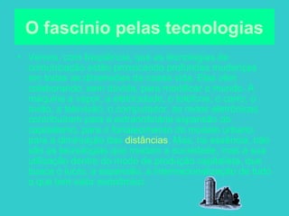 2
O fascínio pelas tecnologias
• Vemos, com freqüência, que as tecnologias de
comunicação estão provocando profundas mudanças
em todas as dimensões da nossa vida. Elas vêm
colaborando, sem dúvida, para modificar o mundo. A
máquina a vapor, a eletricidade, o telefone, o carro, o
avião, a televisão, o computador, as redes eletrônicas
contribuíram para a extraordinária expansão do
capitalismo, para o fortalecimento do modelo urbano,
para a diminuição das distâncias. Mas, na essência, não
são as tecnologias que mudam a sociedade, mas a sua
utilização dentro do modo de produção capitalista, que
busca o lucro, a expansão, a internacionalização de tudo
o que tem valor econômico.
 