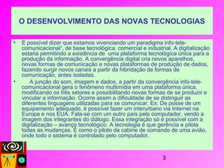 3
O DESENVOLVIMENTO DAS NOVAS TECNOLOGIAS
• É possível dizer que estamos vivenciando um paradigma info-tele-
comunicacional¹, de base tecnológica, comercial e industrial. A digitalização
estaria permitindo a existência de uma plataforma tecnológica única para a
produção da informação. A convergência digital cria novos aparelhos,
novas formas de comunicação e novas plataformas de produção de dados,
fazendo surgir novos canais a partir da hibridação de formas de
comunicação, antes isoladas.
• A junção do som, imagem e dados, a partir da convergência info-tele-
comunicacional gera o fenômeno multimídia em uma plataforma única,
modificando os três setores e possibilitando novas formas de se produzir e
vincular a informação. Ocorre assim a dificuldade de se distinguir as
diferentes linguagens utilizadas para se comunicar. Ex: De posse de um
equipamento adequado, é possível fazer um interurbano via Internet na
Europa e nos EUA. Fala-se com um outro país pelo computador, vendo a
imagem dos integrantes do diálogo. Essa integração só é possível com a
digitalização – avanço tecnológico. A tecnologia é que gerência e pilota
todas as mudanças. É como o piloto da cabine de comando de uma avião,
onde todo o sistema é controlado pelo computador.
 