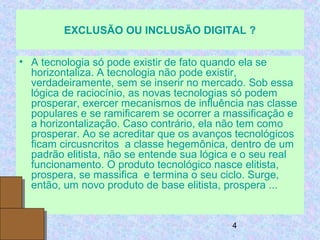 4
EXCLUSÃO OU INCLUSÃO DIGITAL ?
• A tecnologia só pode existir de fato quando ela se
horizontaliza. A tecnologia não pode existir,
verdadeiramente, sem se inserir no mercado. Sob essa
lógica de raciocínio, as novas tecnologias só podem
prosperar, exercer mecanismos de influência nas classe
populares e se ramificarem se ocorrer a massificação e
a horizontalização. Caso contrário, ela não tem como
prosperar. Ao se acreditar que os avanços tecnológicos
ficam circusncritos a classe hegemônica, dentro de um
padrão elitista, não se entende sua lógica e o seu real
funcionamento. O produto tecnológico nasce elitista,
prospera, se massifica e termina o seu ciclo. Surge,
então, um novo produto de base elitista, prospera ...
•
 
