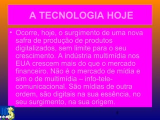 5
A TECNOLOGIA HOJE
• Ocorre, hoje, o surgimento de uma nova
safra de produção de produtos
digitalizados, sem limite para o seu
crescimento. A indústria multimídia nos
EUA crescem mais do que o mercado
financeiro. Não é o mercado de mídia e
sim o de multimídia – info-tele-
comunicacional. São mídias de outra
ordem, são digitais na sua essência, no
seu surgimento, na sua origem.
 
