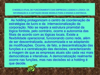 6
O MODELO ATUAL DE FUNCIONAMENTO DAS EMPRESAS LIGADAS A LÓGICA DA
INFORMAÇÃO E A CAPTAÇÃO DESSE MODELO PARA O ENSINO A DISTÂNCIA.
• As holding protagonizam o centro de coordenação de
estratégias de lucro e da internacionalização da
corporação. Não se repete a estrutura piramidal da
lógica fordista, pelo contrário, ocorre a autonomia das
filiais de acordo com as lógicas locais. Existe a
flexibilidade operacional, funcionando como rede, além
de ser descentralizada, autonomizada e se adaptando
às modificações. Ocorre, de fato, a descentralização das
funções e a centralização das decisões, caracterizando
a imagem de que as empresas atuais são cada vez mais
democráticas e interativas. A democratização realmente
ocorre nas funções, mas nas decisões só a holding é
que decide.
 