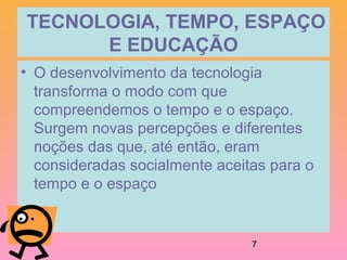7
 TECNOLOGIA, TEMPO, ESPAÇO 
E EDUCAÇÃO
• O desenvolvimento da tecnologia
transforma o modo com que
compreendemos o tempo e o espaço.
Surgem novas percepções e diferentes
noções das que, até então, eram
consideradas socialmente aceitas para o
tempo e o espaço
 