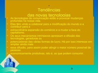 9
.
Tendências
das novas tecnologias
• As tecnologias de comunicação estão a provocar mudanças
profundas na nossa vida.
• Elas têm vindo a colaborar para a modificação do mundo e a
contribuir para a
• extraordinária expansão do comércio e a mudar a face do
capitalismo.
• Os seus mecanismos intrínsecos apressam a difusão das
tecnologias, geradoras ou
• potenciadoras das várias formas de lucro. Há por isso interesse em
ampliar ainda mais
• essa difusão, para assim poder atingir o maior número possível de
pessoas
• economicamente produtivas, isto é, as que podem consumir.
 
