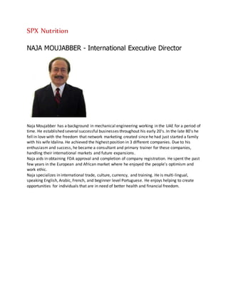 SPX Nutrition
NAJA MOUJABBER - International Executive Director
Naja Moujabber has a background in mechanical engineering working in the UAE for a period of
time. He established several successful businesses throughout his early 20's. In the late 80's he
fell in love with the freedom that network marketing created since he had just started a family
with his wife Idalina. He achieved the highest position in 3 different companies. Due to his
enthusiasm and success, he became a consultant and primary trainer for these companies,
handling their international markets and future expansions.
Naja aids in obtaining FDA approval and completion of company registration. He spent the past
few years in the European and African market where he enjoyed the people’s optimism and
work ethic.
Naja specializes in international trade, culture, currency, and training. He is multi-lingual,
speaking English, Arabic, French, and beginner level Portuguese. He enjoys helping to create
opportunities for individuals that are in need of better health and financial freedom.
 