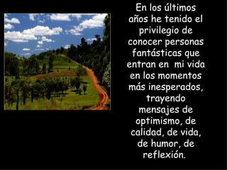 En los últimos años he tenido el privilegio de conocer personas fantásticas que entran en  mi vida en los momentos más inesperados, trayendo mensajes de optimismo, de calidad, de vida, de humor, de reflexión.  