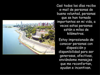 Casi todos los días recibo e-mail de personas de buena voluntad, personas que se han tornado importantes en mi vida, a veces estas personas están a miles de kilómetros.  Estoy impresionado de conocer personas con disposición y disponibilidad para ser generosas, afectivas, enviándome mensajes  que me reconfortan, ayudan e incentivan.  