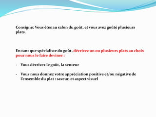 Consigne: Vous êtes au salon du goût, et vous avez goûté plusieurs
plats.
En tant que spécialiste du goût, décrivez un ou plusieurs plats au choix
pour nous le faire deviner :
- Vous décrivez le goût, la senteur
- Vous nous donnez votre appréciation positive et/ou négative de
l’ensemble du plat : saveur, et aspect visuel
 