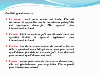 On distingue 4 saveurs :
 Le sucré : seul cette saveur est innée. Elle est
reconnue et appréciée dès le nourrisson puisqu’elle
est synonyme d’énergie. Elle apparaît plus
intensément à chaud.
 Le salé : il fait ressortir le goût des aliments dans une
quantité limitée et apparaît également plus
intensément à chaud.
 L’acide : lors de la consommation de produit acide, un
réflexe spontané nous fait grimacer, sans pour autant
que l’aliment possède un mauvais goût. Il est d’autant
plus ressenti que l’aliment est froid.
 L’amer : saveur peu courante dans notre alimentation,
elle est généralement peu appréciée. Elle apparaît
plus intensément à froid.
 