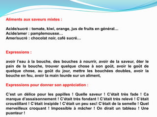 Aliments aux saveurs mixtes :
Acide/sucré : tomate, kiwi, orange, jus de fruits en général…
Acide/amer : pamplemousse…
Amer/sucré : chocolat noir, café sucré…
Expressions :
avoir l’eau à la bouche, des bouches à nourrir, avoir de la saveur, ôter le
pain de la bouche, trouver quelque chose à son goût, avoir le goût de
quelque chose, au goût du jour, mettre les bouchées doubles, avoir la
bouche en feu, avoir la main lourde sur un aliment,
Expressions pour donner son appréciation :
C’est un délice pour les papilles ! Quelle saveur ! C’était très fade ! Ca
manque d’assaisonnement ! C’était très fondant ! C’était très relevé ! C’était
croustillant ! C’était insipide ! C’était un peu sec! C’était de la semelle ! Quel
merveilleux croquant ! Impossible à mâcher ! On dirait un tableau ! Une
puanteur !
 
