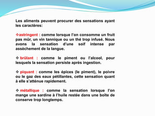 Les aliments peuvent procurer des sensations ayant
les caractères:
astringent : comme lorsque l’on consomme un fruit
pas mûr, un vin tannique ou un thé trop infusé. Nous
avons la sensation d’une soif intense par
assèchement de la langue.
 brûlant : comme le piment ou l’alcool, pour
lesquels la sensation persiste après ingestion.
 piquant : comme les épices (le piment), le poivre
ou le gaz des eaux pétillantes, cette sensation quant
à elle s’atténue rapidement.
 métallique : comme la sensation lorsque l’on
mange une sardine à l’huile restée dans une boîte de
conserve trop longtemps.
 