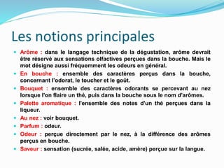 Les notions principales
 Arôme : dans le langage technique de la dégustation, arôme devrait
être réservé aux sensations olfactives perçues dans la bouche. Mais le
mot désigne aussi fréquemment les odeurs en général.
 En bouche : ensemble des caractères perçus dans la bouche,
concernant l'odorat, le toucher et le goût.
 Bouquet : ensemble des caractères odorants se percevant au nez
lorsque l'on flaire un thé, puis dans la bouche sous le nom d'arômes.
 Palette aromatique : l'ensemble des notes d'un thé perçues dans la
liqueur.
 Au nez : voir bouquet.
 Parfum : odeur.
 Odeur : perçue directement par le nez, à la différence des arômes
perçus en bouche.
 Saveur : sensation (sucrée, salée, acide, amère) perçue sur la langue.
 