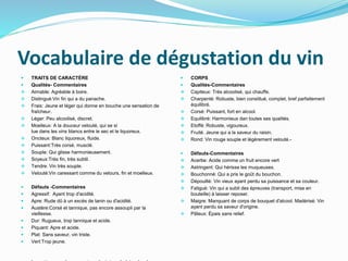 Vocabulaire de dégustation du vin
 TRAITS DE CARACTÈRE
 Qualités- Commentaires
 Aimable: Agréable à boire.
 Distingué:Vin fin qui a du panache.
 Frais: Jeune et léger qui donne en bouche une sensation de
fraîcheur.
 Léger: Peu alcoolisé, discret.
 Moelleux: A la douceur velouté, qui se si
tue dans les vins blancs entre le sec et le liquoreux.
 Oncteux: Blanc liquoreux, fluide.
 Puissant:Très corsé, musclé.
 Souple: Qui glisse harmonieusement.
 Soyeux:Très fin, très subtil.
 Tendre: Vin très souple.
 Velouté:Vin caressant comme du velours, fin et moelleux.
 Défauts -Commentaires
 Agressif: Ayant trop d'acidité.
 Apre: Rude dû à un excès de tanin ou d'acidité.
 Austère:Corsé et tannique, pas encore assoupli par la
vieillesse.
 Dur: Rugueux, trop tannique et acide.
 Piquant: Apre et acide.
 Plat: Sans saveur, vin triste.
 Vert:Trop jeune.
 CORPS
 Qualités-Commentaires
 Capiteux: Très alcoolisé, qui chauffe.
 Charpenté: Robuste, bien constitué, complet, bref parfaitement
équilibré.
 Corsé: Puissant, fort en alcool.
 Equilibré: Harmonieux dan toutes ses qualités.
 Etoffé: Robuste, vigoureux.
 Fruité. Jeune qui a la saveur du raisin.
 Rond: Vin rouge souple et légèrement velouté.-
 Défauts-Commentaires
 Acerbe: Acide comme un fruit encore vert
 Astringent: Qui hérisse les muqueuses.
 Bouchonné: Qui a pris le goût du bouchon.
 Dépouillé: Vin vieux ayant perdu sa puissance et sa couleur.
 Fatigué: Vin qui a subit des épreuves (transport, mise en
bouteille) à laisser reposer.
 Maigre: Manquant de corps de bouquet d'alcool. Madérisé: Vin
ayant perdu sa saveur d'origine.
 Pâteux: Épais sans relief.
 