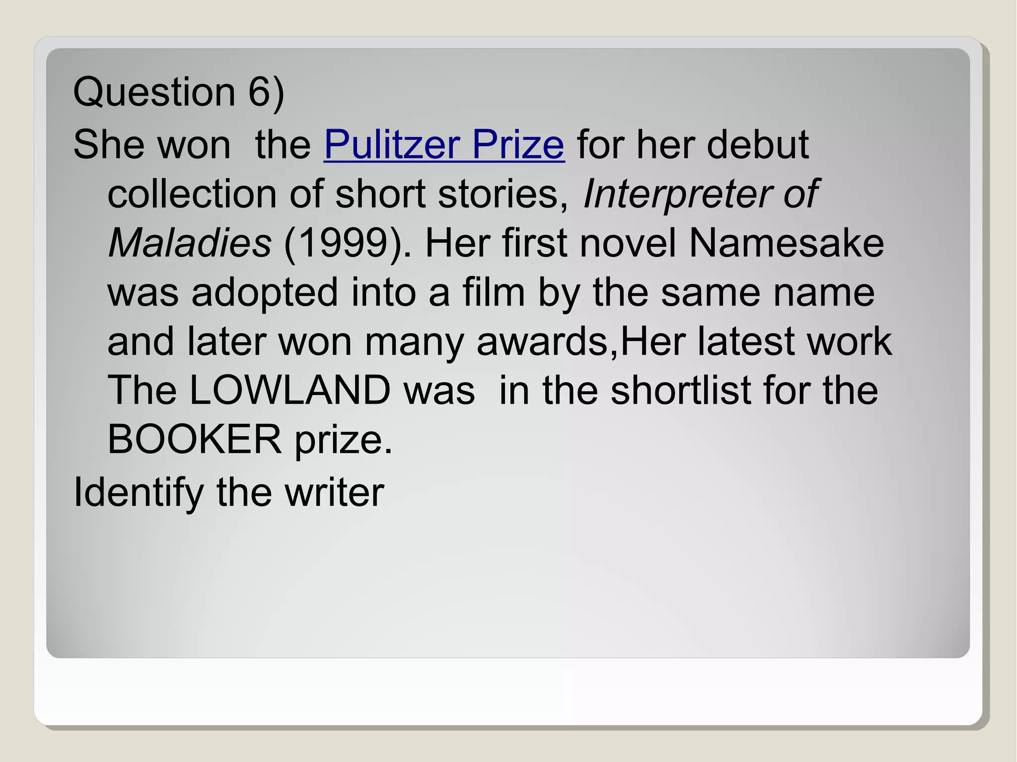 Question 6)
She won the Pulitzer Prize for her debut
collection of short stories, Interpreter of
Maladies (1999). Her first novel Namesake
was adopted into a film by the same name
and later won many awards,Her latest work
The LOWLAND was in the shortlist for the
BOOKER prize.
Identify the writer

 