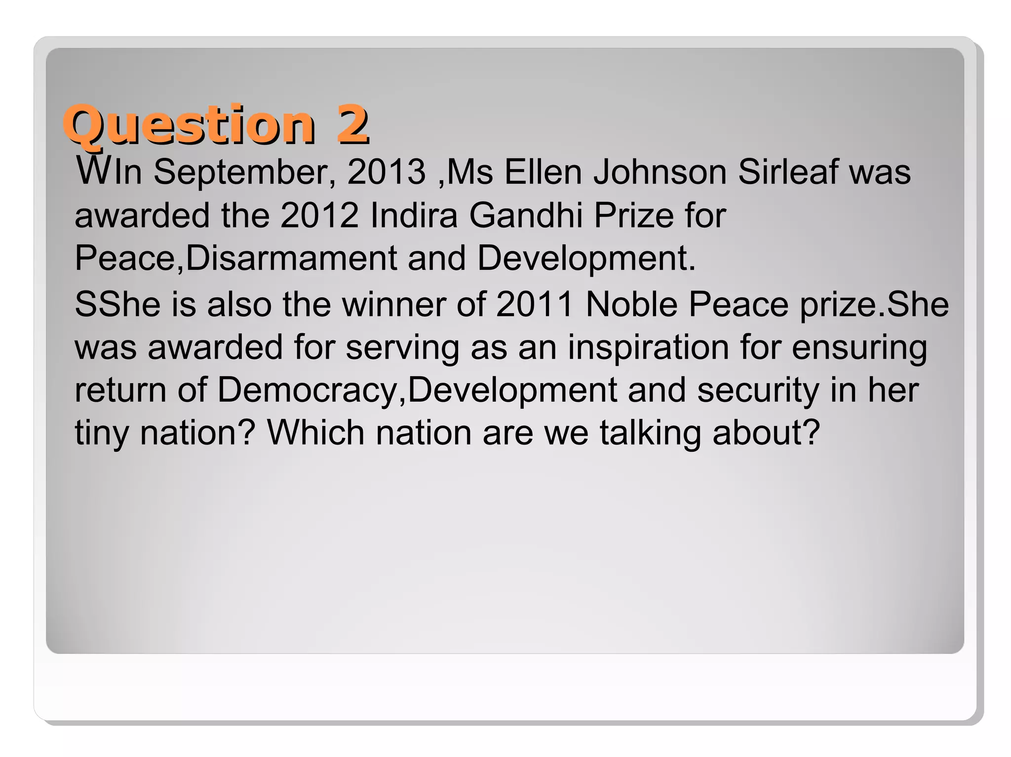 Question 2

WIn September, 2013 ,Ms Ellen Johnson Sirleaf was
awarded the 2012 Indira Gandhi Prize for
Peace,Disarmament and Development.
SShe is also the winner of 2011 Noble Peace prize.She
was awarded for serving as an inspiration for ensuring
return of Democracy,Development and security in her
tiny nation? Which nation are we talking about?

 