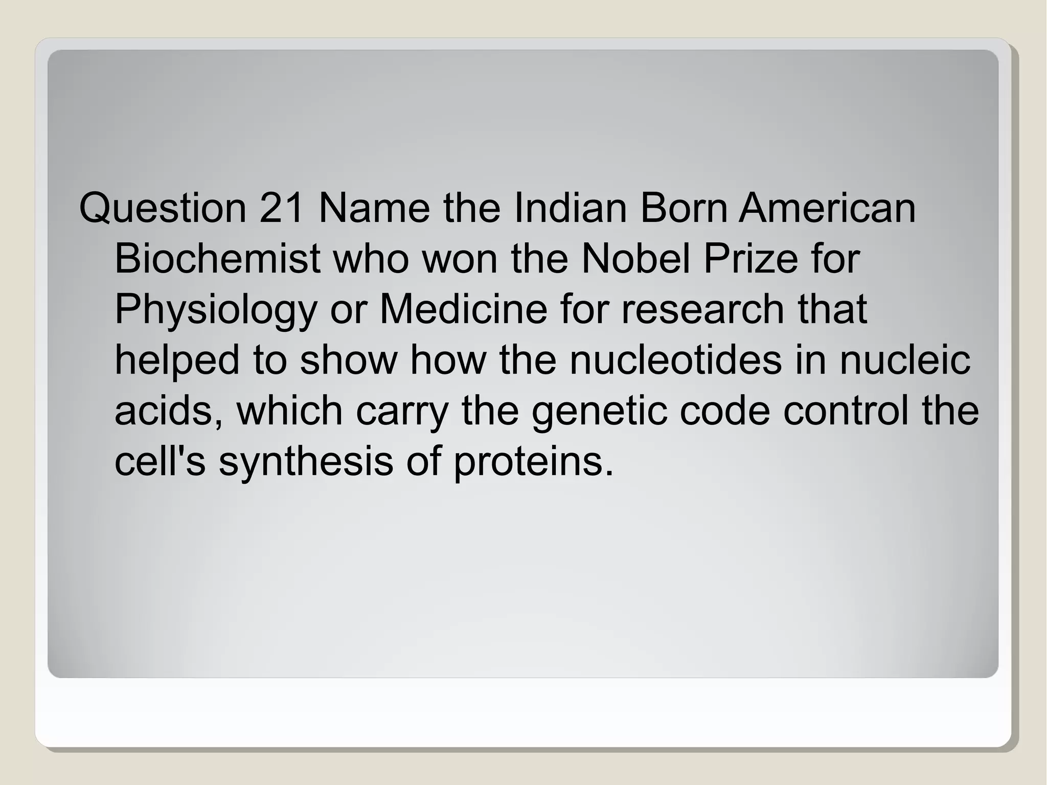 Question 21 Name the Indian Born American
Biochemist who won the Nobel Prize for
Physiology or Medicine for research that
helped to show how the nucleotides in nucleic
acids, which carry the genetic code control the
cell's synthesis of proteins.

 