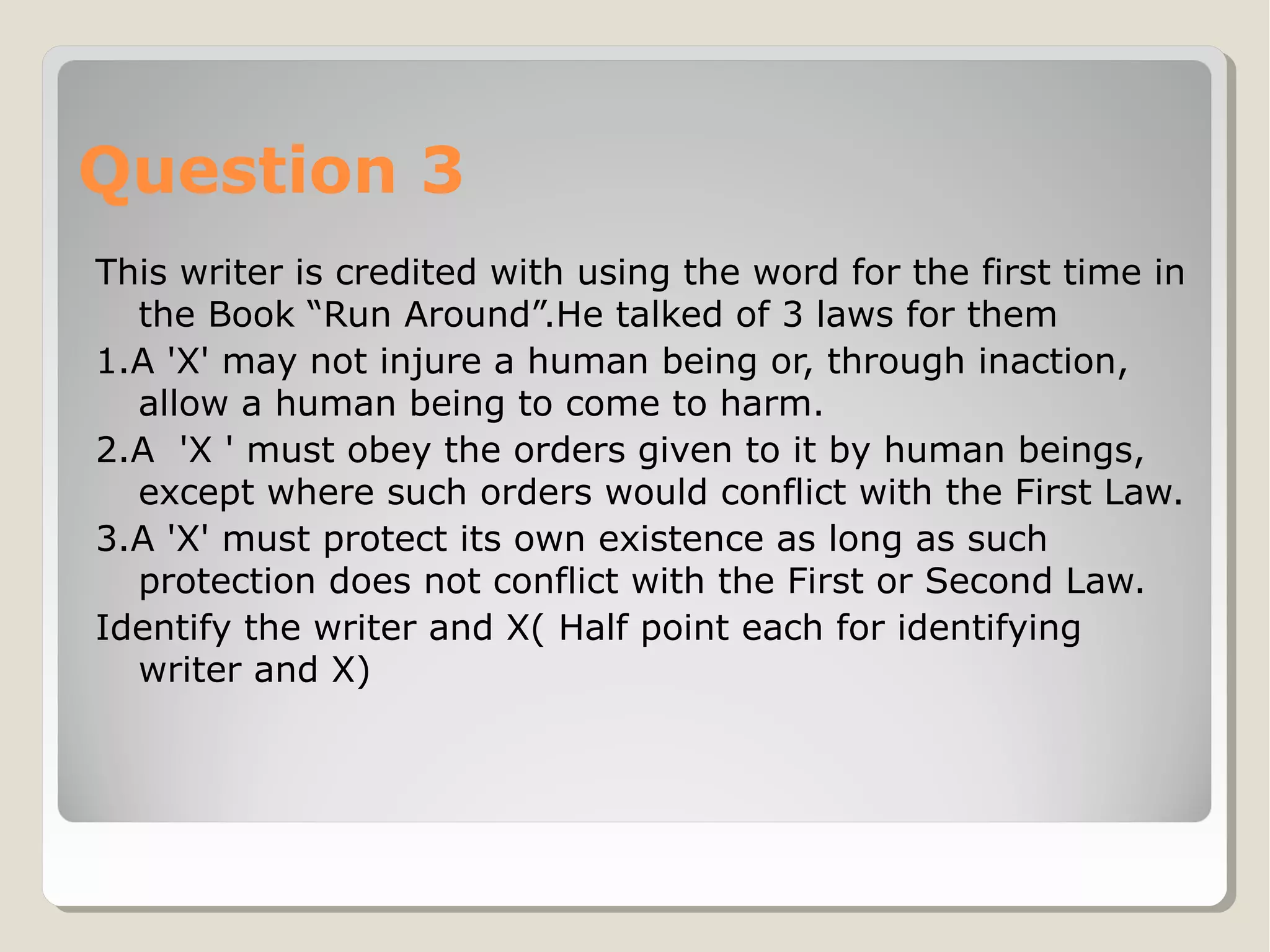 Question 3
This writer is credited with using the word for the first time in
the Book “Run Around”.He talked of 3 laws for them
1.A 'X' may not injure a human being or, through inaction,
allow a human being to come to harm.
2.A 'X ' must obey the orders given to it by human beings,
except where such orders would conflict with the First Law.
3.A 'X' must protect its own existence as long as such
protection does not conflict with the First or Second Law.
Identify the writer and X( Half point each for identifying
writer and X)

 