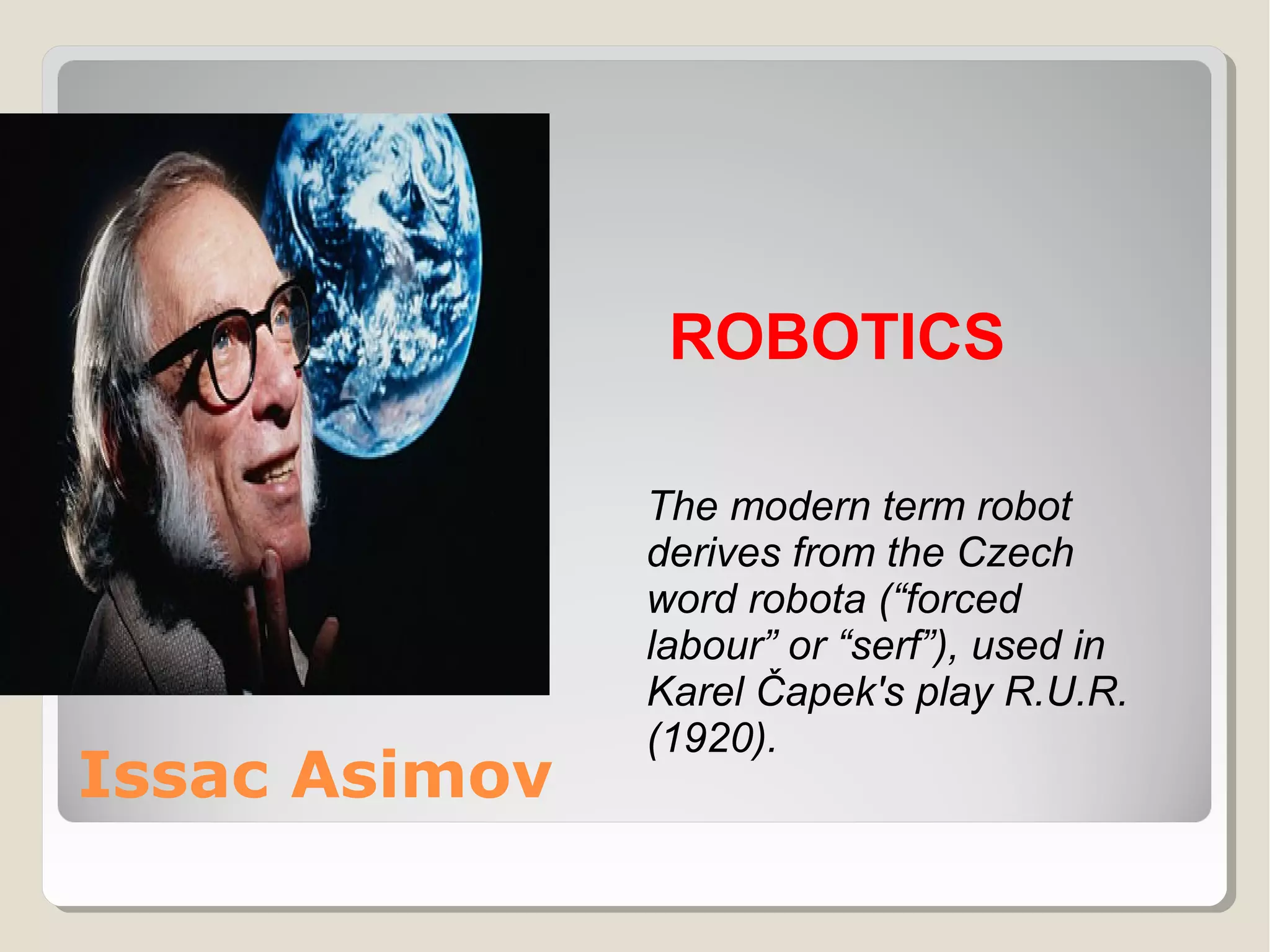 ROBOTICS

Issac Asimov

The modern term robot
derives from the Czech
word robota (“forced
labour” or “serf”), used in
Karel Čapek's play R.U.R.
(1920).

 