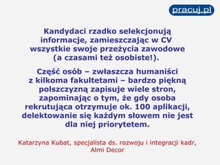 Kandydaci rzadko selekcjonują informacje, zamieszczając w CV  wszystkie swoje przeżycia zawodowe (a czasami też osobiste!).  Część osób – zwłaszcza humaniści z kilkoma fakultetami – bardzo piękną polszczyzną zapisuje wiele stron, zapominając o tym, że gdy osoba rekrutująca otrzymuje ok. 100 aplikacji, delektowanie się każdym słowem nie jest dla niej priorytetem. Katarzyna Kubat, specjalista ds. rozwoju i integracji kadr, Almi Decor 