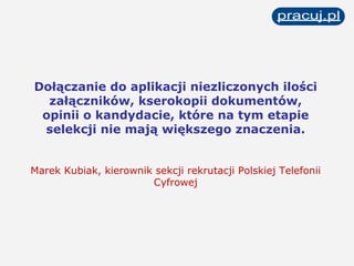 Dołączanie do aplikacji niezliczonych ilości załączników, kserokopii dokumentów, opinii o kandydacie, które na tym etapie selekcji nie mają większego znaczenia. Marek Kubiak, kierownik sekcji rekrutacji Polskiej Telefonii Cyfrowej 