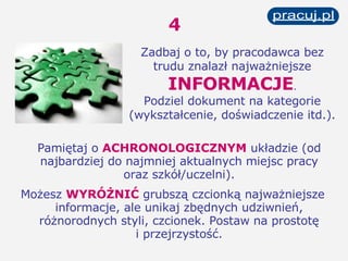 4 Pamiętaj o  ACHRONOLOGICZNYM  układzie (od najbardziej do najmniej aktualnych miejsc pracy oraz szkół/uczelni). Możesz  WYRÓŻNIĆ  grubszą czcionką najważniejsze informacje, ale unikaj zbędnych udziwnień, różnorodnych styli, czcionek. Postaw na prostotę i przejrzystość. Zadbaj o to, by pracodawca bez trudu znalazł najważniejsze   INFORMACJE . Podziel dokument na kategorie (wykształcenie, doświadczenie itd.). 