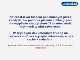 Najczęstszym błędem popełnianym przez kandydatów podczas pisania aplikacji jest niewątpliwie nieczytelność i chaotyczność informacji w niej zawartych.  W tego typu dokumentach trudno na pierwszy rzut oka wyłapać interesujące nas cechy kandydata. Agnieszka Witkowska, konsultant ds. rekrutacji, P.B.A. Doradztwo Personalne 