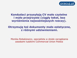 Kandydaci przysyłają CV mało czytelne  i mało przejrzyste (ciągły tekst, bez wyróżnienia najważniejszych rzeczy).  Otrzymuję też dokumenty mało estetyczne, z różnymi udziwnieniami. Monika Robakiewicz, specjalista w dziale zarządzania zasobami ludzkimi Commercial Union Polska   
