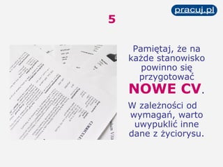 5 Pamiętaj, że na każde stanowisko powinno się przygotować  NOWE CV . W zależności od wymagań, warto uwypuklić inne dane z życiorysu. 