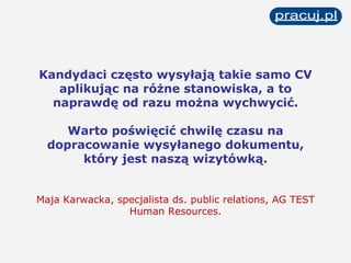Kandydaci często wysyłają takie samo CV aplikując na różne stanowiska, a to naprawdę od razu można wychwycić. Warto poświęcić chwilę czasu na dopracowanie wysyłanego dokumentu, który jest naszą wizytówką. Maja Karwacka, specjalista ds. public relations, AG TEST Human Resources. 