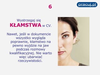 6 Wystrzegaj się   KŁAMSTWA   w CV . Nawet, jeśli w dokumencie wszystko wygląda poprawnie, kłamstwo na pewno wyjdzie na jaw podczas rozmowy kwalifikacyjnej. Nie warto więc ubarwiać rzeczywistości.   