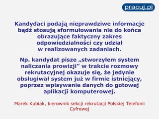 Kandydaci podają nieprawdziwe informacje bądź stosują sformułowania nie do końca obrazujące faktyczny zakres odpowiedzialności czy udział w realizowanych zadaniach. Np. kandydat pisze „stworzyłem system naliczania prowizji” w trakcie rozmowy rekrutacyjnej okazuje się, że jedynie   obsługiwał system już w firmie istniejący, poprzez wpisywanie danych do gotowej aplikacji komputerowej. Marek Kubiak, kierownik sekcji rekrutacji Polskiej Telefonii Cyfrowej 