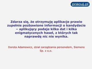 Zdarza się, że otrzymuję aplikacje prawie zupełnie pozbawione informacji o kandydacie – aplikujący podaje kilka dat i kilka enigmatycznych haseł, z których tak naprawdę nic nie wynika. Dorota Adamowicz, dział zarządzania personelem, Siemens Sp. z o.o.   