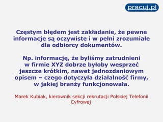 Częstym błędem jest zakładanie, że pewne informacje są oczywiste i w pełni zrozumiałe dla odbiorcy dokumentów. Np. informację, że byliśmy zatrudnieni w firmie XYZ dobrze byłoby wesprzeć jeszcze krótkim, nawet jednozdaniowym opisem – czego dotyczyła działalność firmy, w jakiej branży funkcjonowała. Marek Kubiak, kierownik sekcji rekrutacji Polskiej Telefonii Cyfrowej   
