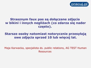 Strasznym faux pas są dołączane zdjęcia  w bikini i innych negliżach (co zdarza się nader często).  Starsze osoby natomiast notorycznie przesyłają swe zdjęcia sprzed 10 lub więcej lat. Maja Karwacka, specjalista ds. public relations, AG TEST Human Resources   