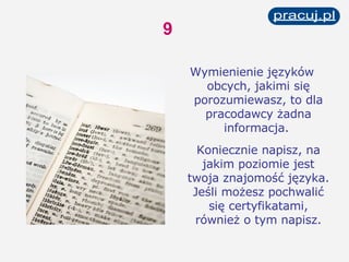 Wymienienie języków obcych, jakimi się porozumiewasz, to dla pracodawcy żadna informacja.  Koniecznie napisz, na jakim poziomie jest twoja znajomość języka. Jeśli możesz pochwalić się certyfikatami, również o tym napisz. 9 