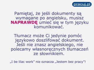 Pamiętaj, że jeśli dokumenty są wymagane po angielsku, musisz  NAPRAWDĘ  umieć się w tym języku komunikować.   Tłumacz może Ci jedynie pomóc językowo doszlifować dokument. Jeśli nie znasz angielskiego, nie polecamy własnoręcznych tłumaczeń ze słownikiem.   „ I be lilac work” nie oznacza „Jestem bez pracy”! 