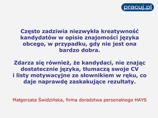 Często zadziwia niezwykła kreatywność kandydatów w opisie znajomości języka obcego, w przypadku, gdy nie jest ona bardzo dobra. Zdarza się również, że kandydaci, nie znając dostatecznie języka, tłumaczą swoje CV i listy motywacyjne ze słownikiem w ręku, co daje naprawdę zaskakujące rezultaty. Małgorzata Świdzińska, firma doradztwa personalnego HAYS 