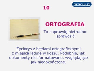 ORTOGRAFIA To naprawdę nietrudno sprawdzić.   Życiorys z błędami ortograficznymi z miejsca ląduje w koszu. Podobnie, jak dokumenty niesformatowane, wyglądające jak niedokończone. 10 