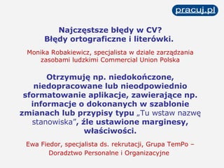 Najczęstsze błędy w CV? Błędy ortograficzne i literówki.  Monika Robakiewicz, specjalista w dziale zarządzania zasobami ludzkimi Commercial Union Polska Otrzymuję np. niedokończone, niedopracowane lub nieodpowiednio sformatowanie   aplikacje, zawierające np. informacje o dokonanych w szablonie zmianach lub przypisy typu  „Tu wstaw nazwę stanowiska” , źle ustawione marginesy, właściwości. Ewa Fiedor, specjalista ds. rekrutacji, Grupa TemPo – Doradztwo Personalne i Organizacyjne   