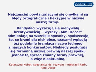 Najczęściej powtarzającymi się omyłkami są błędy ortograficzne i fleksyjne w nazwie naszej firmy.  Kandydaci wykazują się niebywałą kreatywnością – wyrazy „Almi Decor” odmieniają na wszelkie sposoby, spolszczają to, co brzmi dla nich obco, czasami wpisują też podobnie brzmiącą nazwę jednego z naszych konkurentów. Niekiedy posługują się formalną nazwą prawną naszej spółki, jednak tą sprzed zmiany formy prawnej, a więc nieaktualną. Katarzyna Kubat, specjalista ds. rozwoju i integracji kadr, Almi Decor 