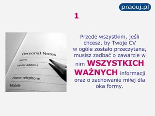 1 Przede wszystkim, jeśli chcesz, by Twoje CV w ogóle zostało przeczytane, musisz zadbać o zawarcie w nim   WSZYSTKICH WAŻNYCH   informacji oraz o zachowanie miłej dla oka formy. 