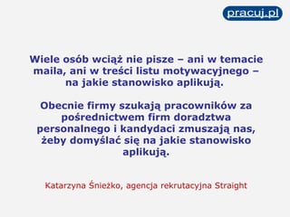 Wiele osób wciąż nie pisze – ani w temacie maila, ani w treści listu motywacyjnego – na jakie stanowisko aplikują.  Obecnie firmy szukają pracowników za pośrednictwem firm doradztwa personalnego i kandydaci zmuszają nas, żeby domyślać się na jakie stanowisko aplikują. Katarzyna Śnieżko, agencja rekrutacyjna Straight 