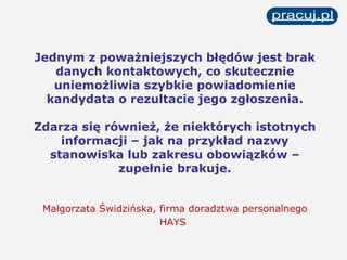 Jednym z poważniejszych błędów jest brak danych kontaktowych, co skutecznie uniemożliwia szybkie powiadomienie kandydata o rezultacie jego zgłoszenia. Zdarza się również, że niektórych istotnych informacji – jak na przykład nazwy stanowiska lub zakresu obowiązków – zupełnie brakuje. Małgorzata Świdzińska, firma doradztwa personalnego HAYS   