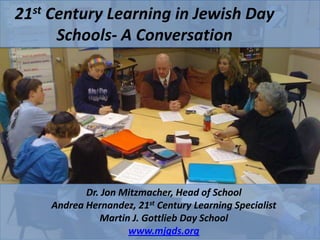 21st Century Learning in Jewish Day
      Schools- A Conversation




           Dr. Jon Mitzmacher, Head of School
    Andrea Hernandez, 21st Century Learning Specialist
              Martin J. Gottlieb Day School
                    www.mjgds.org
 