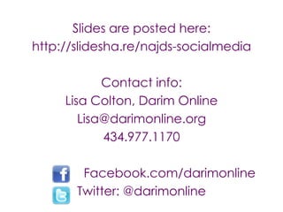 Slides are posted here:
http://slidesha.re/najds-socialmedia

            Contact info:
     Lisa Colton, Darim Online
        Lisa@darimonline.org
            434.977.1170

        Facebook.com/darimonline
       Twitter: @darimonline
 