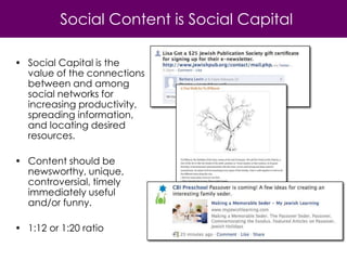 Social Content is Social Capital

• Social Capital is the
  value of the connections
  between and among
  social networks for
  increasing productivity,
  spreading information,
  and locating desired
  resources.

• Content should be
  newsworthy, unique,
  controversial, timely
  immediately useful
  and/or funny.

• 1:12 or 1:20 ratio
 