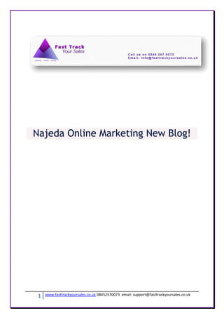 Najeda Online Marketing New Blog!




 1   www.fasttrackyoursales.co.uk 08452570073 email: support@fasttrackyoursales.co.uk
 